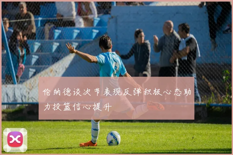 伦纳德谈次节表现反弹积极心态助力投篮信心提升