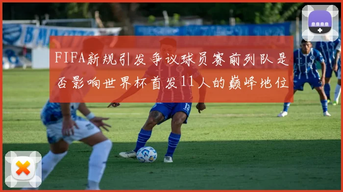FIFA新规引发争议球员赛前列队是否影响世界杯首发11人的巅峰地位