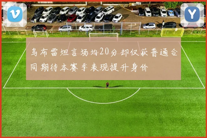 乌布雷坦言场均20分却仅获普通合同期待本赛季表现提升身价