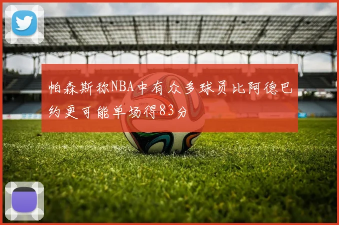 帕森斯称NBA中有众多球员比阿德巴约更可能单场得83分