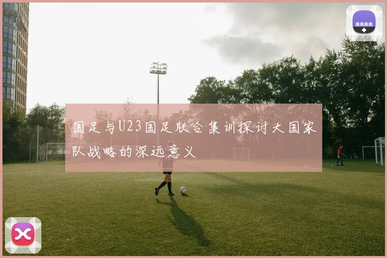 国足与U23国足联合集训探讨大国家队战略的深远意义