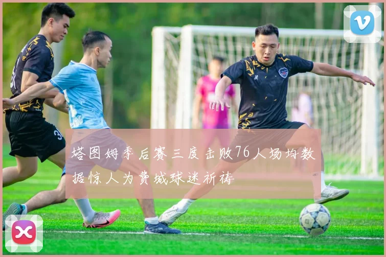 塔图姆季后赛三度击败76人场均数据惊人为费城球迷祈祷