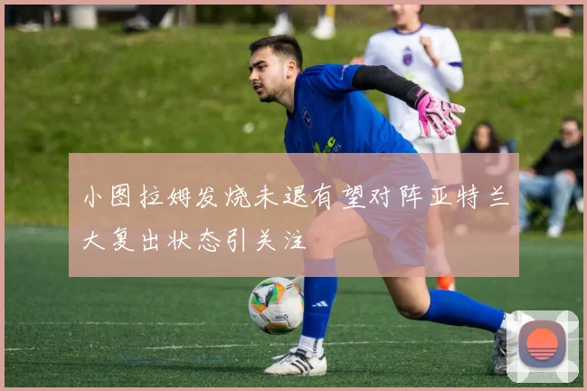 小图拉姆发烧未退有望对阵亚特兰大复出状态引关注