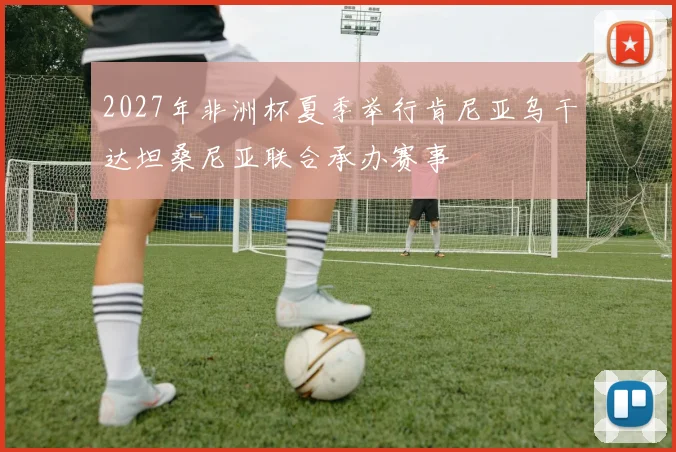2027年非洲杯夏季举行肯尼亚乌干达坦桑尼亚联合承办赛事