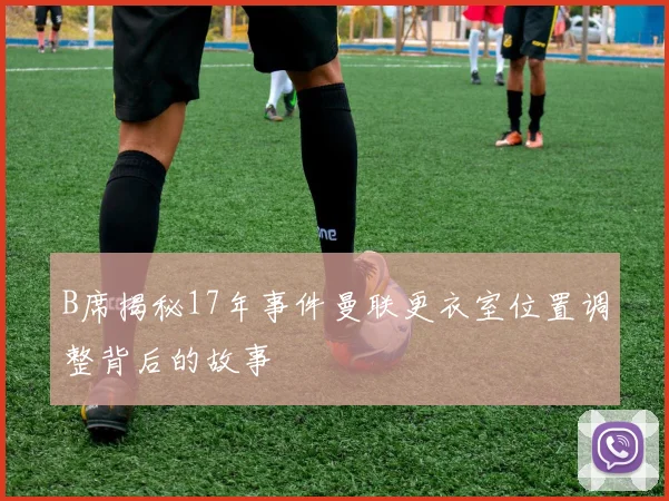 B席揭秘17年事件曼联更衣室位置调整背后的故事
