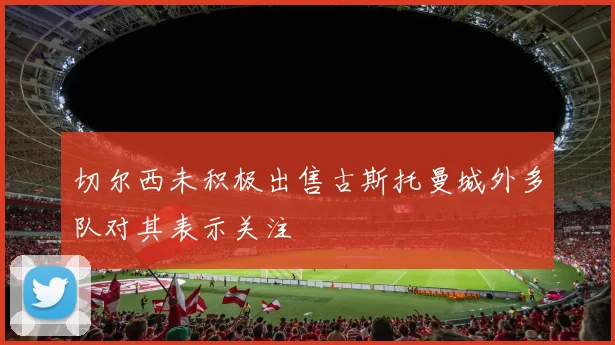 切尔西未积极出售古斯托曼城外多队对其表示关注