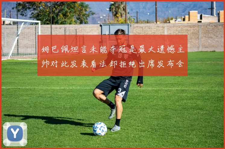 姆巴佩坦言未能夺冠是最大遗憾主帅对此发表看法却拒绝出席发布会