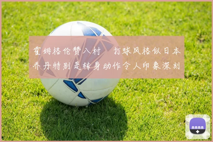 霍姆格伦赞八村塁打球风格似日本乔丹特别是转身动作令人印象深刻