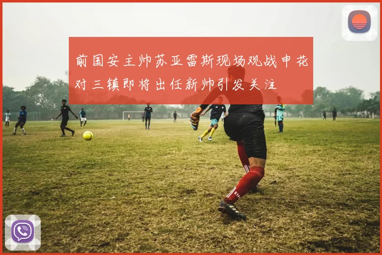 前国安主帅苏亚雷斯现场观战申花对三镇即将出任新帅引发关注