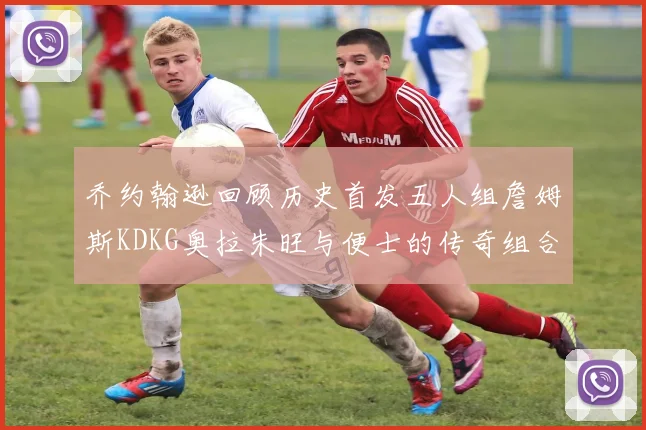 乔约翰逊回顾历史首发五人组詹姆斯KDKG奥拉朱旺与便士的传奇组合