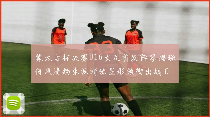 蒙太古杯决赛U16女足首发阵容揭晓何风清扬朱派淅练昱彤领衔出战日本队