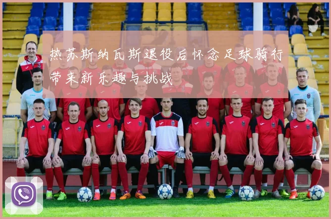热苏斯纳瓦斯退役后怀念足球骑行带来新乐趣与挑战