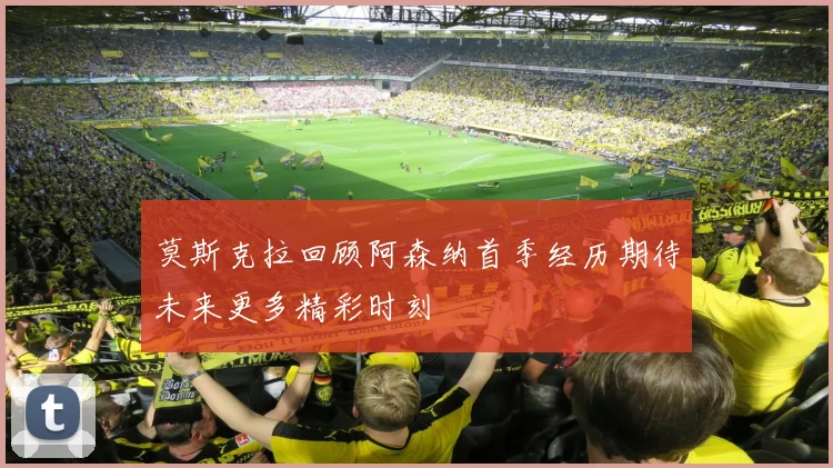 莫斯克拉回顾阿森纳首季经历期待未来更多精彩时刻