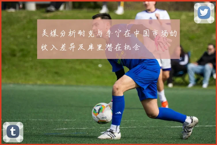 美媒分析耐克与李宁在中国市场的收入差异及库里潜在机会