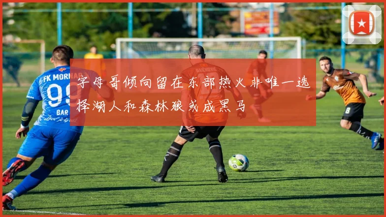 字母哥倾向留在东部热火非唯一选择湖人和森林狼或成黑马