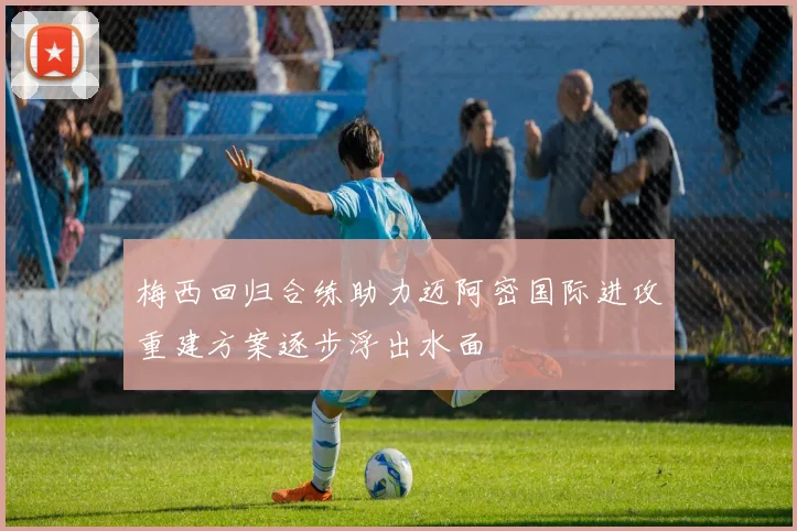 梅西回归合练助力迈阿密国际进攻重建方案逐步浮出水面