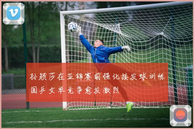 孙颖莎在亚锦赛前强化接发球训练国乒女单竞争愈发激烈
